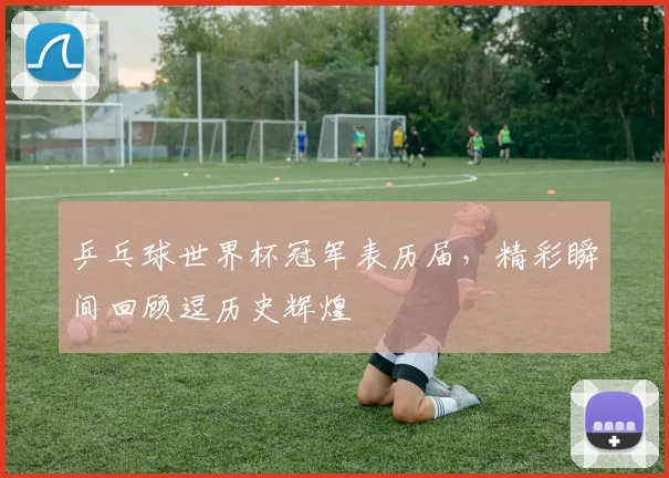 乒乓球世界杯冠军表历届，精彩瞬间回顾逗历史辉煌