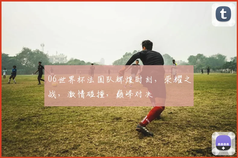 06世界杯法国队辉煌时刻，荣耀之战，激情碰撞，巅峰对决