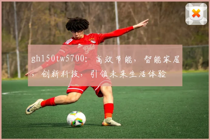 gh150tw5700：高效节能，智能家居，创新科技，引领未来生活体验