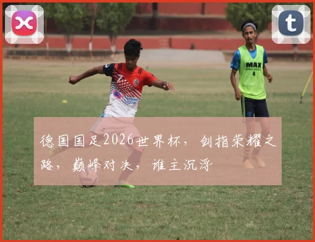 德国国足2026世界杯，剑指荣耀之路，巅峰对决，谁主沉浮