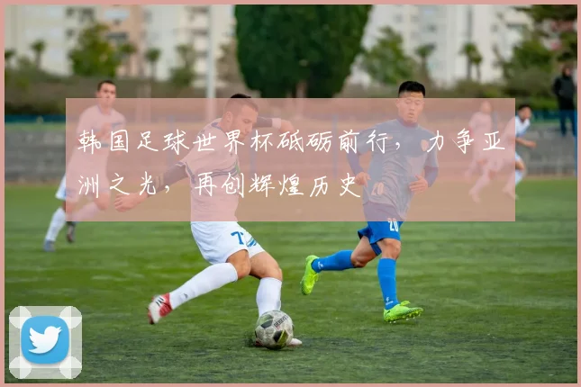 韩国足球世界杯砥砺前行，力争亚洲之光，再创辉煌历史