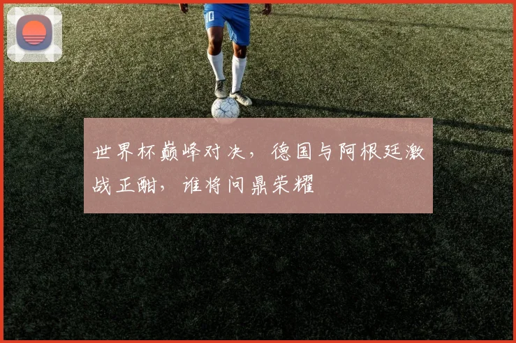 世界杯巅峰对决，德国与阿根廷激战正酣，谁将问鼎荣耀